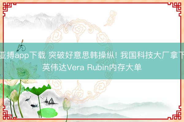亚搏app下载 突破好意思韩操纵! 我国科技大厂拿下英伟达Vera Rubin内存大单