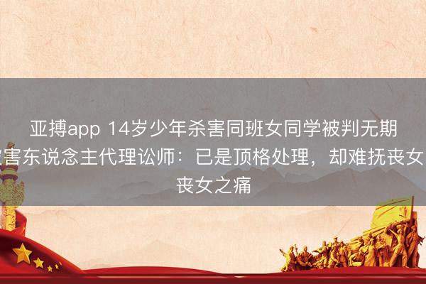 亚搏app 14岁少年杀害同班女同学被判无期，被害东说念主代理讼师：已是顶格处理，却难抚丧女之痛