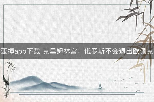亚搏app下载 克里姆林宫：俄罗斯不会退出欧佩克