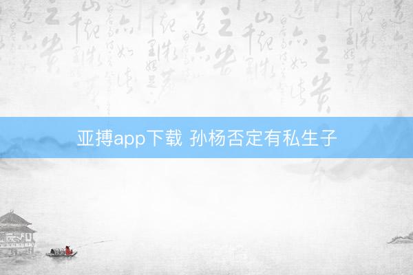 亚搏app下载 孙杨否定有私生子