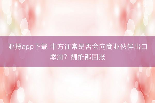亚搏app下载 中方往常是否会向商业伙伴出口燃油？酬酢部回报