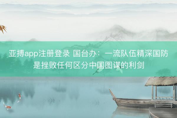 亚搏app注册登录 国台办：一流队伍精深国防是挫败任何区分中国图谋的利剑