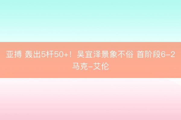 亚搏 轰出5杆50+！吴宜泽景象不俗 首阶段6-2马克-艾伦