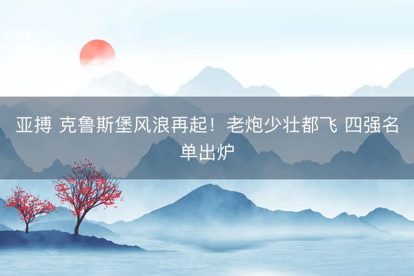 亚搏 克鲁斯堡风浪再起！老炮少壮都飞 四强名单出炉
