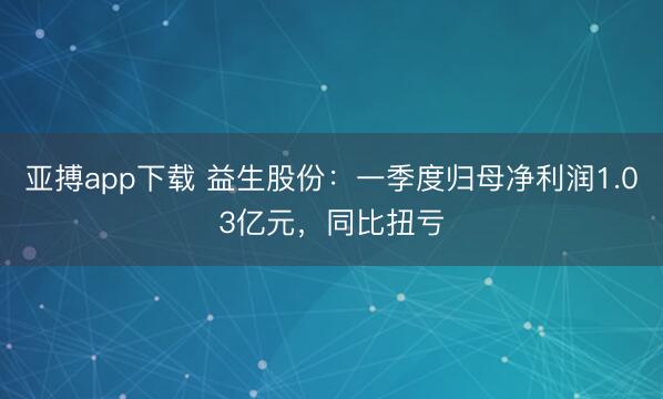 亚搏app下载 益生股份：一季度归母净利润1.03亿元，同比扭亏