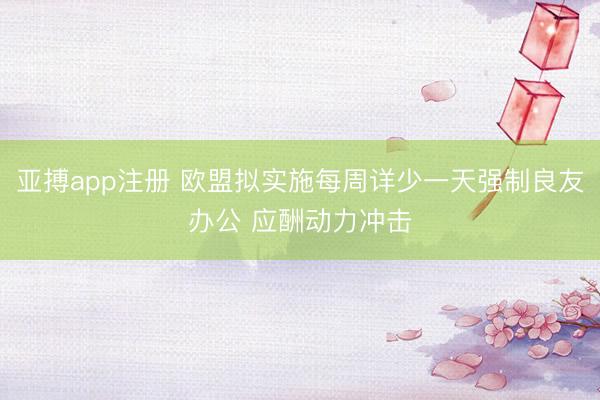 亚搏app注册 欧盟拟实施每周详少一天强制良友办公 应酬动力冲击