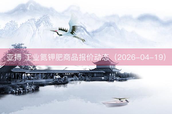 亚搏 工业氮钾肥商品报价动态（2026-04-19）