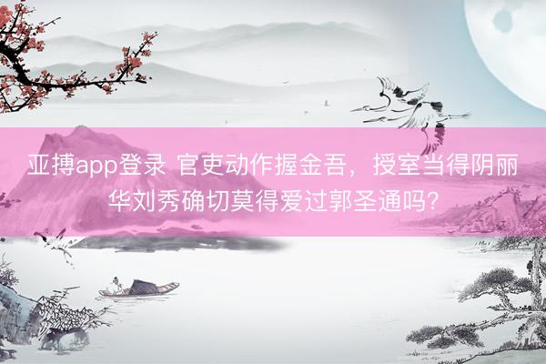 亚搏app登录 官吏动作握金吾，授室当得阴丽华刘秀确切莫得爱过郭圣通吗？