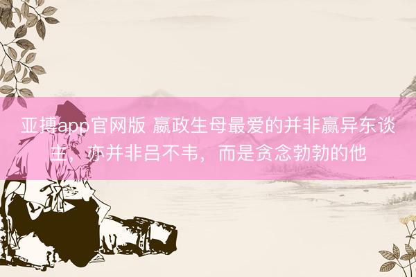 亚搏app官网版 嬴政生母最爱的并非赢异东谈主，亦并非吕不韦，而是贪念勃勃的他