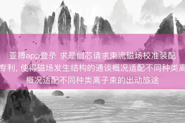 亚搏app登录 求是创芯请求束流磁场校准装配及离子注入斥地专利， 使得磁场发生结构的通谈概况适配不同种类离子束的出动旅途