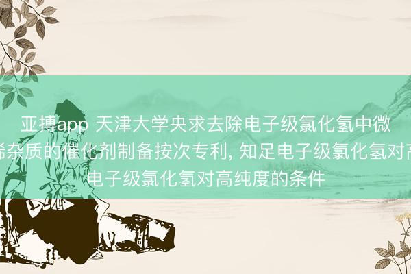 亚搏app 天津大学央求去除电子级氯化氢中微量乙炔和乙烯杂质的催化剂制备按次专利， 知足电子级氯化氢对高纯度的条件