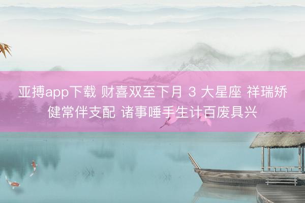 亚搏app下载 财喜双至下月 3 大星座 祥瑞矫健常伴支配 诸事唾手生计百废具兴
