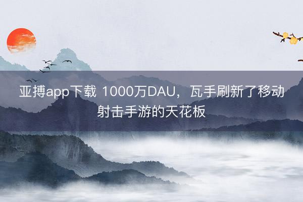 亚搏app下载 1000万DAU，瓦手刷新了移动射击手游的天花板