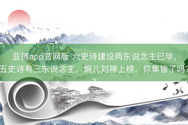 亚搏app官网版 六史诗建设两东说念主已毕，五史诗有三东说念主，婉儿刘禅上榜，你集皆了吗？