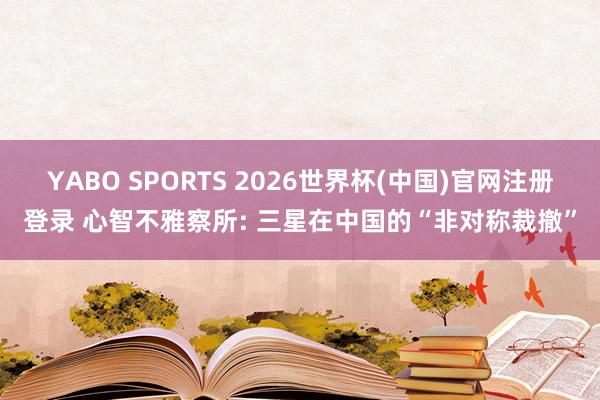 YABO SPORTS 2026世界杯(中国)官网注册登录 心智不雅察所: 三星在中国的“非对称裁撤”