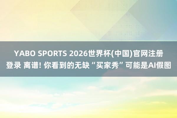 YABO SPORTS 2026世界杯(中国)官网注册登录 离谱! 你看到的无缺“买家秀”可能是AI假图