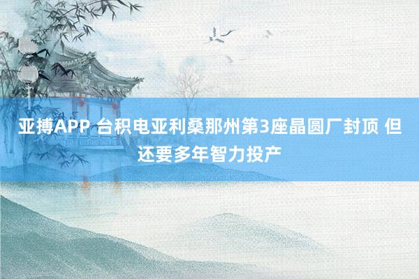 亚搏APP 台积电亚利桑那州第3座晶圆厂封顶 但还要多年智力投产