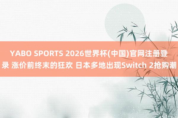 YABO SPORTS 2026世界杯(中国)官网注册登录 涨价前终末的狂欢 日本多地出现Switch 2抢购潮