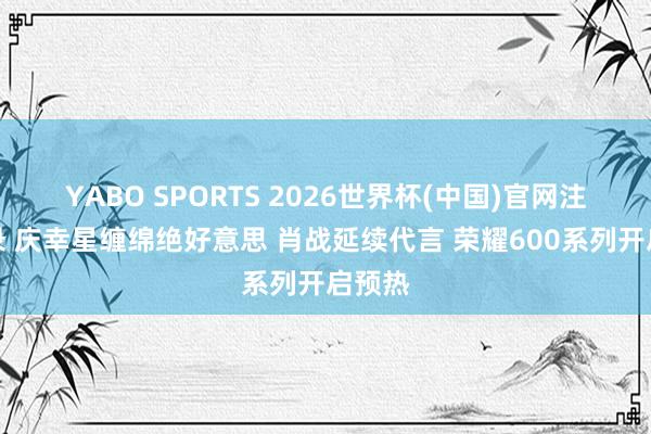 YABO SPORTS 2026世界杯(中国)官网注册登录 庆幸星缠绵绝好意思 肖战延续代言 荣耀600系列开启预热