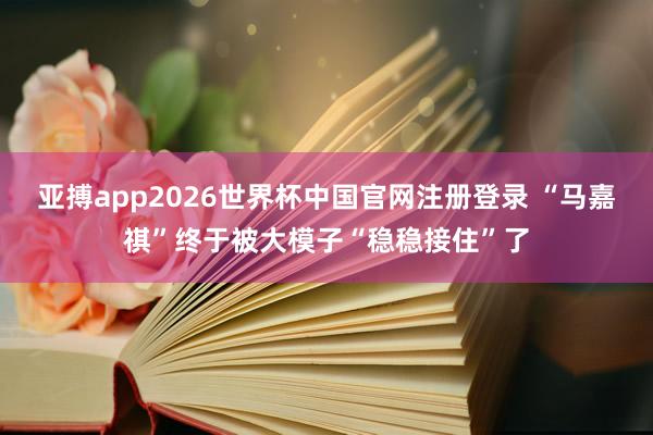 亚搏app2026世界杯中国官网注册登录 “马嘉祺”终于被大模子“稳稳接住”了