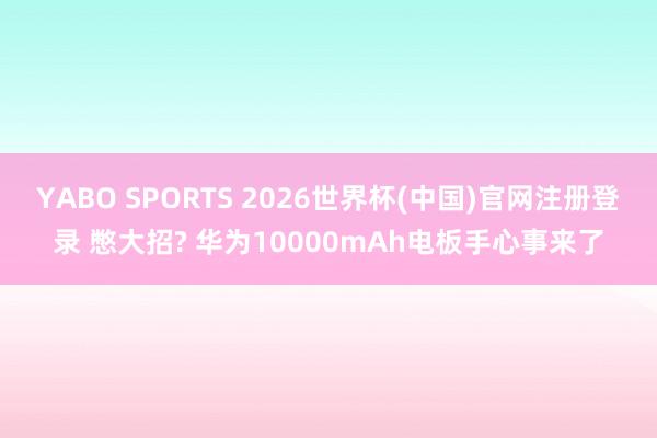 YABO SPORTS 2026世界杯(中国)官网注册登录 憋大招? 华为10000mAh电板手心事来了
