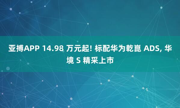 亚搏APP 14.98 万元起! 标配华为乾崑 ADS， 华境 S 精采上市