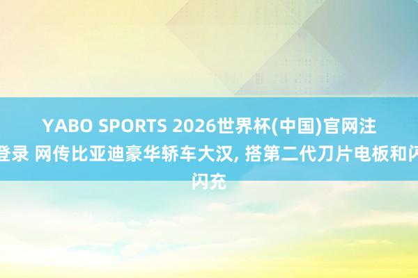 YABO SPORTS 2026世界杯(中国)官网注册登录 网传比亚迪豪华轿车大汉， 搭第二代刀片电板和闪充