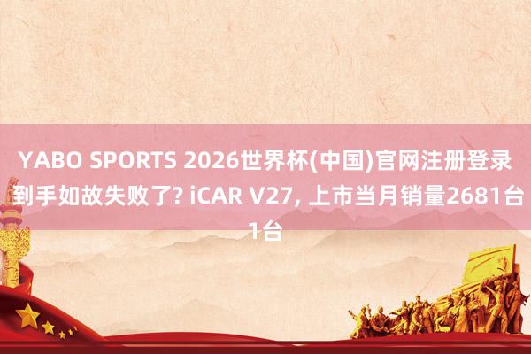 YABO SPORTS 2026世界杯(中国)官网注册登录 到手如故失败了? iCAR V27， 上市当月销量2681台