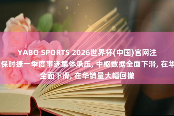 YABO SPORTS 2026世界杯(中国)官网注册登录 BBA、保时捷一季度事迹集体承压， 中枢数据全面下滑， 在华销量大幅回撤