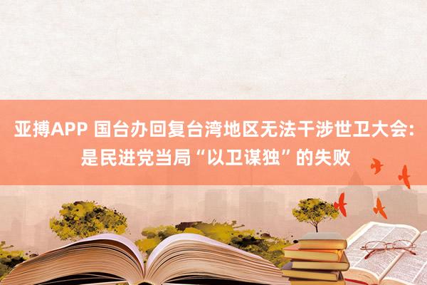 亚搏APP 国台办回复台湾地区无法干涉世卫大会: 是民进党当局“以卫谋独”的失败