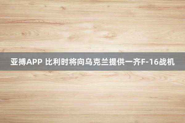 亚搏APP 比利时将向乌克兰提供一齐F-16战机