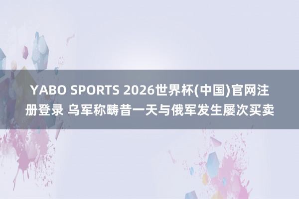 YABO SPORTS 2026世界杯(中国)官网注册登录 乌军称畴昔一天与俄军发生屡次买卖