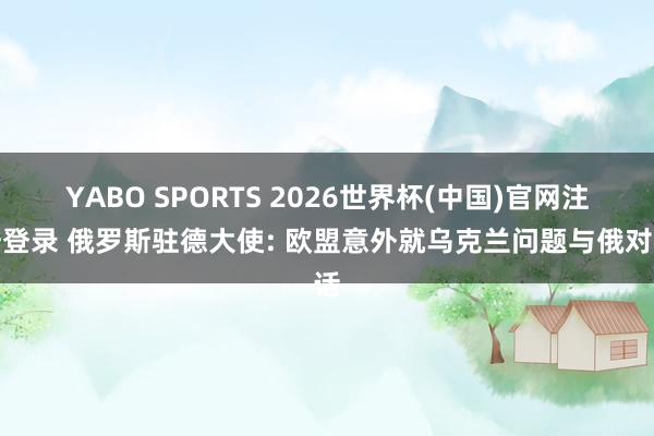 YABO SPORTS 2026世界杯(中国)官网注册登录 俄罗斯驻德大使: 欧盟意外就乌克兰问题与俄对话