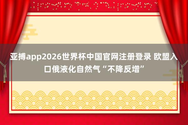亚搏app2026世界杯中国官网注册登录 欧盟入口俄液化自然气“不降反增”