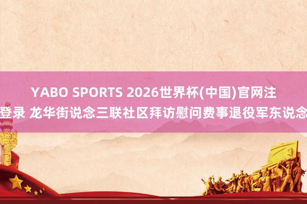 YABO SPORTS 2026世界杯(中国)官网注册登录 龙华街说念三联社区拜访慰问费事退役军东说念主
