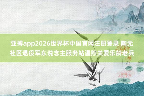 亚搏app2026世界杯中国官网注册登录 陶元社区退役军东说念主服务站温煦关爱乐龄老兵