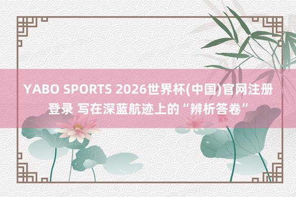 YABO SPORTS 2026世界杯(中国)官网注册登录 写在深蓝航迹上的“辨析答卷”