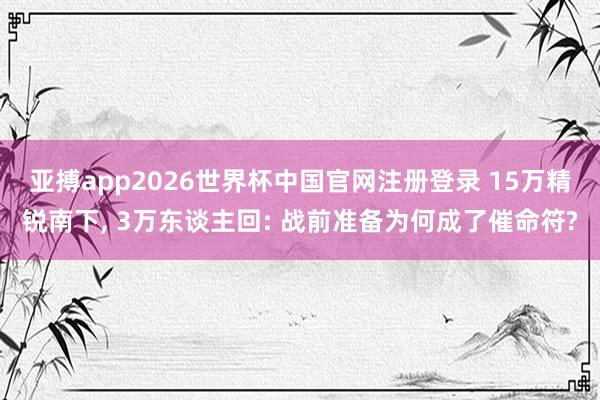亚搏app2026世界杯中国官网注册登录 15万精锐南下， 3万东谈主回: 战前准备为何成了催命符?