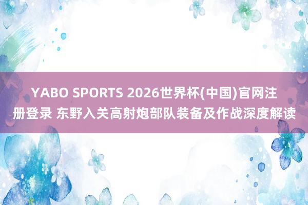 YABO SPORTS 2026世界杯(中国)官网注册登录 东野入关高射炮部队装备及作战深度解读