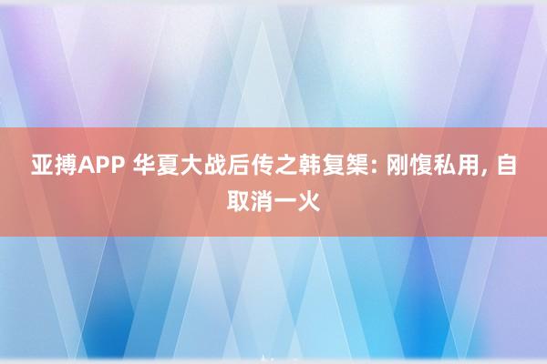 亚搏APP 华夏大战后传之韩复榘: 刚愎私用， 自取消一火