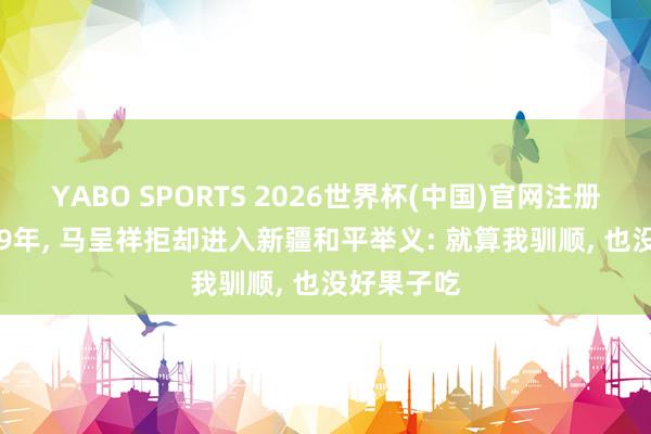 YABO SPORTS 2026世界杯(中国)官网注册登录 1949年， 马呈祥拒却进入新疆和平举义: 就算我驯顺， 也没好果子吃