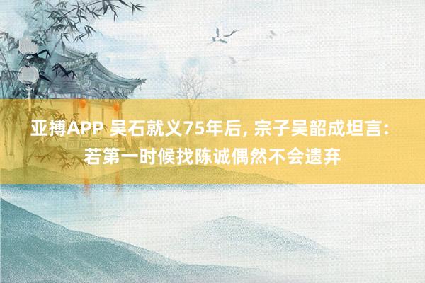 亚搏APP 吴石就义75年后， 宗子吴韶成坦言: 若第一时候找陈诚偶然不会遗弃