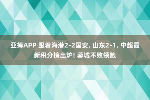 亚搏APP 跟着海港2-2国安， 山东2-1， 中超最新积分榜出炉! 蓉城不败领跑