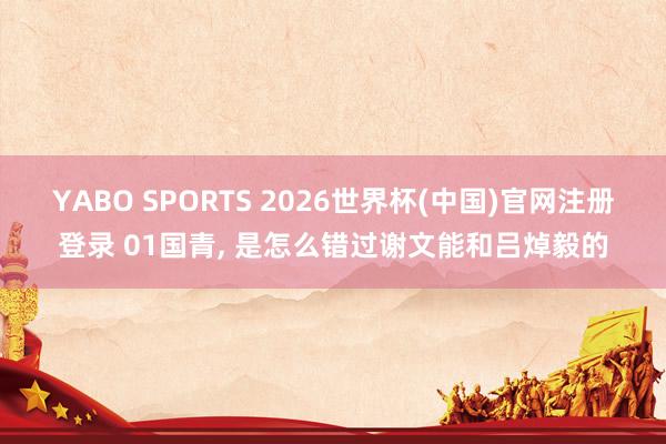 YABO SPORTS 2026世界杯(中国)官网注册登录 01国青， 是怎么错过谢文能和吕焯毅的