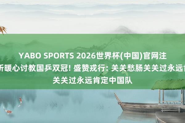YABO SPORTS 2026世界杯(中国)官网注册登录 许昕暖心讨教国乒双冠! 盛赞戎行: 关关愁肠关关过永远肯定中国队