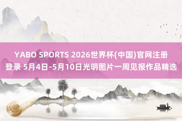 YABO SPORTS 2026世界杯(中国)官网注册登录 5月4日-5月10日光明图片一周见报作品精选