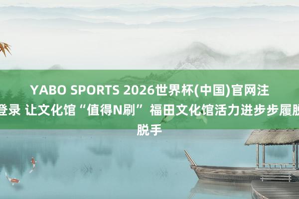 YABO SPORTS 2026世界杯(中国)官网注册登录 让文化馆“值得N刷” 福田文化馆活力进步步履脱手