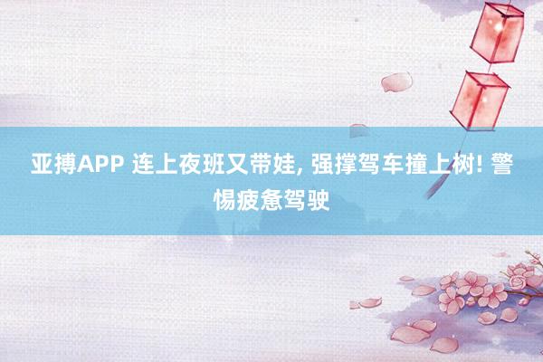 亚搏APP 连上夜班又带娃， 强撑驾车撞上树! 警惕疲惫驾驶