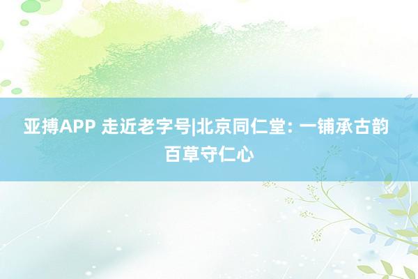 亚搏APP 走近老字号|北京同仁堂: 一铺承古韵 百草守仁心
