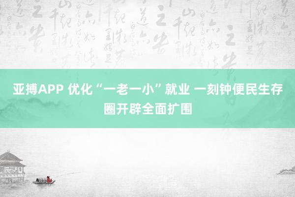 亚搏APP 优化“一老一小”就业 一刻钟便民生存圈开辟全面扩围